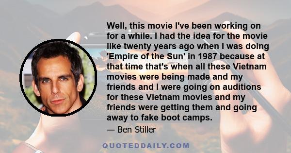 Well, this movie I've been working on for a while. I had the idea for the movie like twenty years ago when I was doing 'Empire of the Sun' in 1987 because at that time that's when all these Vietnam movies were being