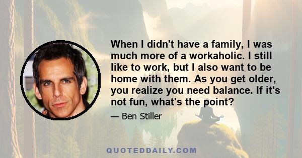 When I didn't have a family, I was much more of a workaholic. I still like to work, but I also want to be home with them. As you get older, you realize you need balance. If it's not fun, what's the point?