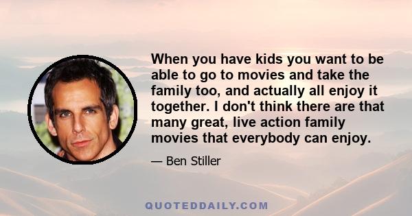 When you have kids you want to be able to go to movies and take the family too, and actually all enjoy it together. I don't think there are that many great, live action family movies that everybody can enjoy.