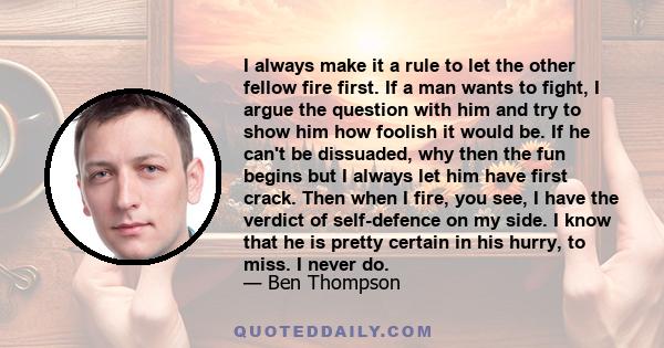 I always make it a rule to let the other fellow fire first. If a man wants to fight, I argue the question with him and try to show him how foolish it would be. If he can't be dissuaded, why then the fun begins but I