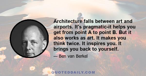 Architecture falls between art and airports. It's pragmatic-it helps you get from point A to point B. But it also works as art. It makes you think twice. It inspires you. It brings you back to yourself.