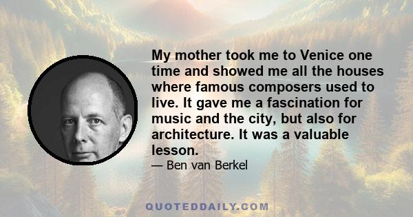 My mother took me to Venice one time and showed me all the houses where famous composers used to live. It gave me a fascination for music and the city, but also for architecture. It was a valuable lesson.