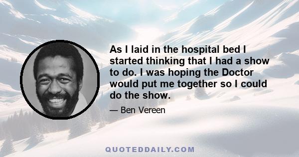 As I laid in the hospital bed I started thinking that I had a show to do. I was hoping the Doctor would put me together so I could do the show.