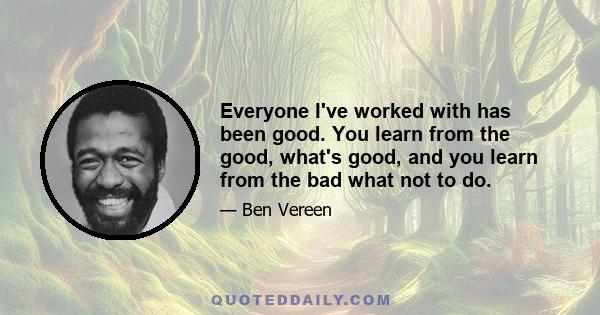 Everyone I've worked with has been good. You learn from the good, what's good, and you learn from the bad what not to do.