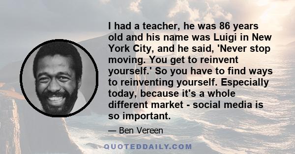 I had a teacher, he was 86 years old and his name was Luigi in New York City, and he said, 'Never stop moving. You get to reinvent yourself.' So you have to find ways to reinventing yourself. Especially today, because