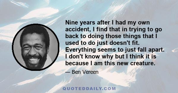 Nine years after I had my own accident, I find that in trying to go back to doing those things that I used to do just doesn't fit. Everything seems to just fall apart. I don't know why but I think it is because I am