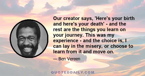 Our creator says, 'Here's your birth and here's your death' - and the rest are the things you learn on your journey. This was my experience - and the choice is, I can lay in the misery, or choose to learn from it and