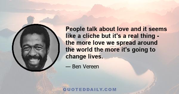 People talk about love and it seems like a cliche but it's a real thing - the more love we spread around the world the more it's going to change lives.