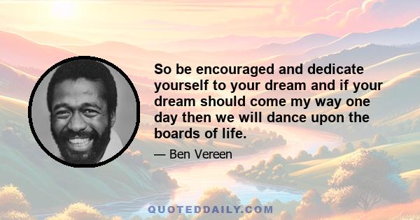 So be encouraged and dedicate yourself to your dream and if your dream should come my way one day then we will dance upon the boards of life.