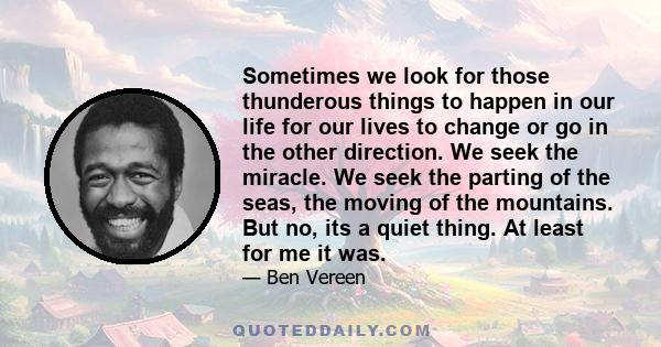 Sometimes we look for those thunderous things to happen in our life for our lives to change or go in the other direction. We seek the miracle. We seek the parting of the seas, the moving of the mountains. But no, its a