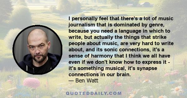 I personally feel that there's a lot of music journalism that is dominated by genre, because you need a language in which to write, but actually the things that strike people about music, are very hard to write about,