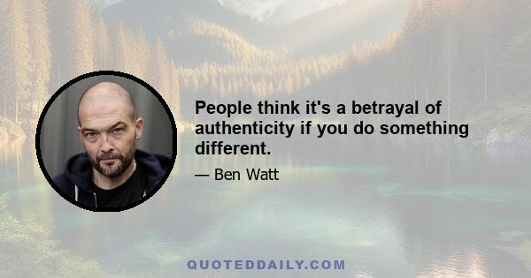 People think it's a betrayal of authenticity if you do something different.