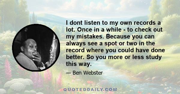 I dont listen to my own records a lot. Once in a while - to check out my mistakes. Because you can always see a spot or two in the record where you could have done better. So you more or less study this way.