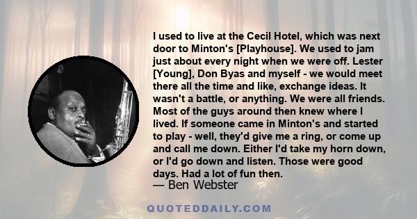 I used to live at the Cecil Hotel, which was next door to Minton's [Playhouse]. We used to jam just about every night when we were off. Lester [Young], Don Byas and myself - we would meet there all the time and like,