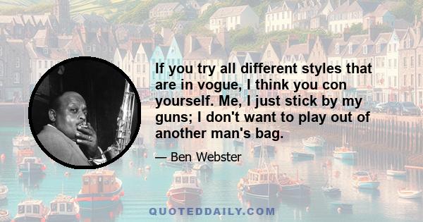 If you try all different styles that are in vogue, I think you con yourself. Me, I just stick by my guns; I don't want to play out of another man's bag.