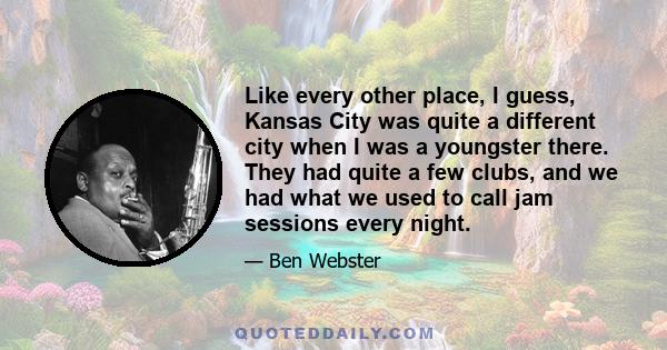 Like every other place, I guess, Kansas City was quite a different city when I was a youngster there. They had quite a few clubs, and we had what we used to call jam sessions every night.