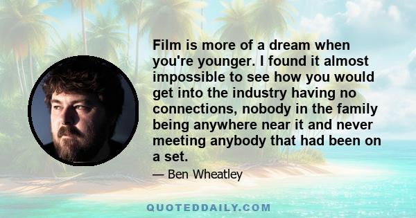 Film is more of a dream when you're younger. I found it almost impossible to see how you would get into the industry having no connections, nobody in the family being anywhere near it and never meeting anybody that had