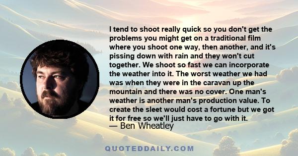 I tend to shoot really quick so you don't get the problems you might get on a traditional film where you shoot one way, then another, and it's pissing down with rain and they won't cut together. We shoot so fast we can