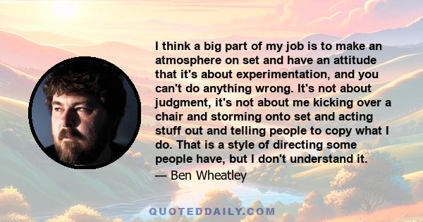 I think a big part of my job is to make an atmosphere on set and have an attitude that it's about experimentation, and you can't do anything wrong. It's not about judgment, it's not about me kicking over a chair and