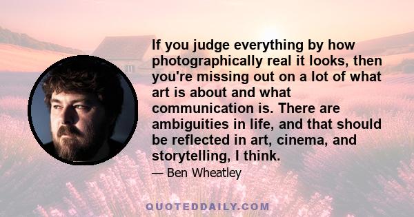 If you judge everything by how photographically real it looks, then you're missing out on a lot of what art is about and what communication is. There are ambiguities in life, and that should be reflected in art, cinema, 