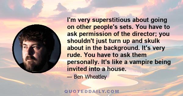 I'm very superstitious about going on other people's sets. You have to ask permission of the director; you shouldn't just turn up and skulk about in the background. It's very rude. You have to ask them personally. It's