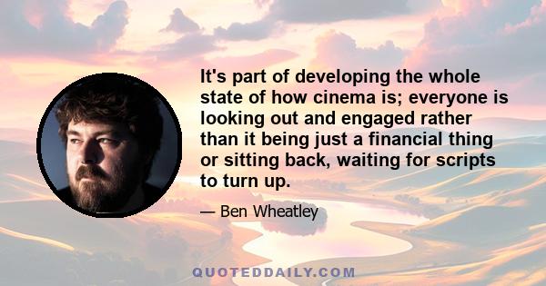 It's part of developing the whole state of how cinema is; everyone is looking out and engaged rather than it being just a financial thing or sitting back, waiting for scripts to turn up.