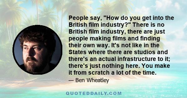 People say, How do you get into the British film industry? There is no British film industry, there are just people making films and finding their own way. It's not like in the States where there are studios and there's 