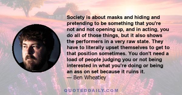 Society is about masks and hiding and pretending to be something that you're not and not opening up, and in acting, you do all of those things, but it also shows the performers in a very raw state. They have to