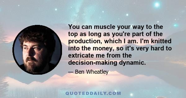 You can muscle your way to the top as long as you're part of the production, which I am. I'm knitted into the money, so it's very hard to extricate me from the decision-making dynamic.