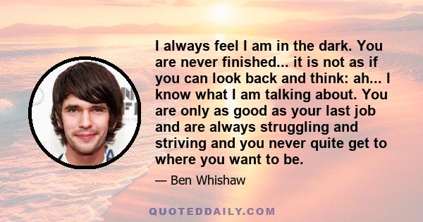 I always feel I am in the dark. You are never finished... it is not as if you can look back and think: ah... I know what I am talking about. You are only as good as your last job and are always struggling and striving