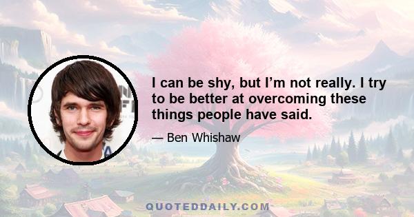 I can be shy, but I’m not really. I try to be better at overcoming these things people have said.