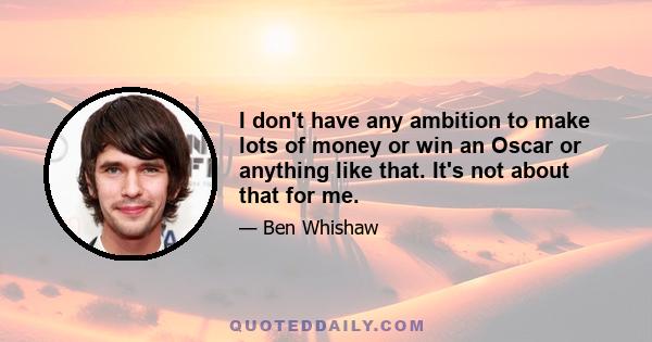 I don't have any ambition to make lots of money or win an Oscar or anything like that. It's not about that for me.