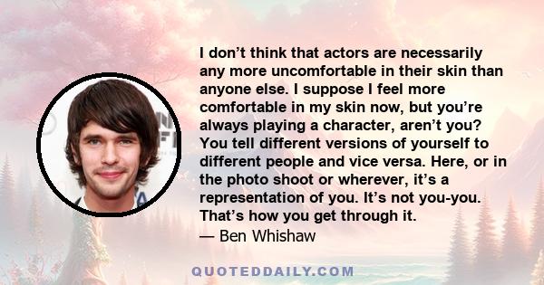 I don’t think that actors are necessarily any more uncomfortable in their skin than anyone else. I suppose I feel more comfortable in my skin now, but you’re always playing a character, aren’t you? You tell different