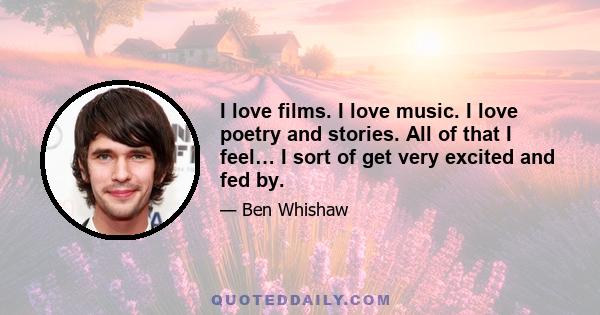 I love films. I love music. I love poetry and stories. All of that I feel… I sort of get very excited and fed by.