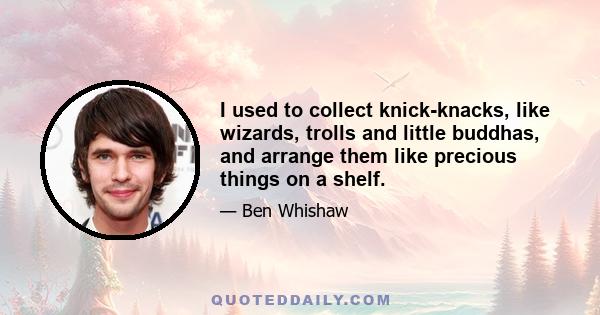 I used to collect knick-knacks, like wizards, trolls and little buddhas, and arrange them like precious things on a shelf.