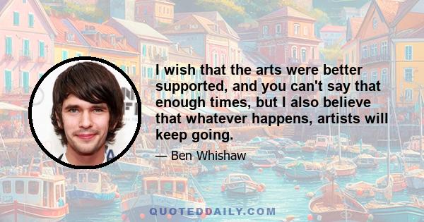 I wish that the arts were better supported, and you can't say that enough times, but I also believe that whatever happens, artists will keep going.