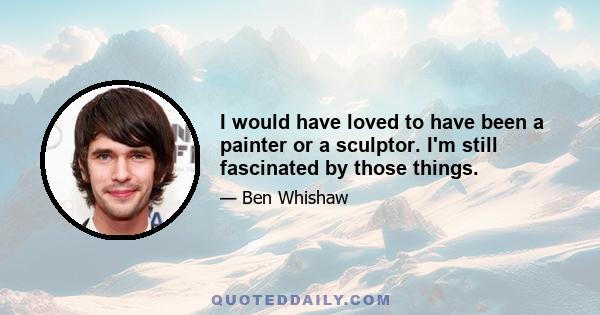 I would have loved to have been a painter or a sculptor. I'm still fascinated by those things.