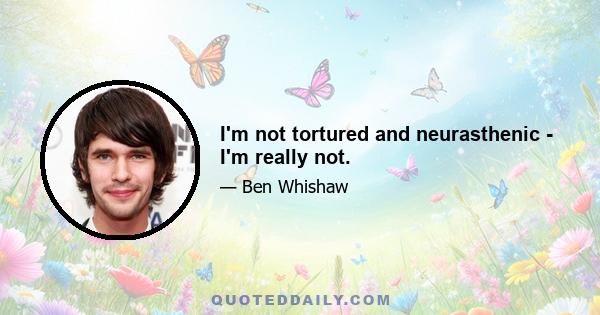 I'm not tortured and neurasthenic - I'm really not.