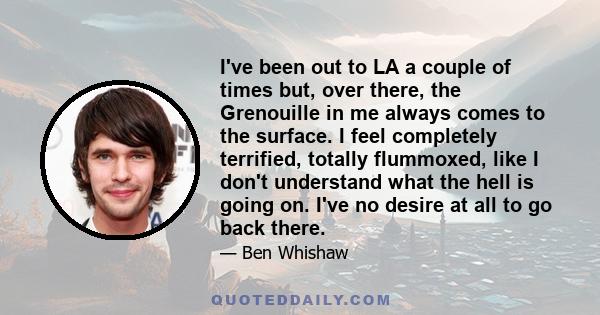 I've been out to LA a couple of times but, over there, the Grenouille in me always comes to the surface. I feel completely terrified, totally flummoxed, like I don't understand what the hell is going on. I've no desire