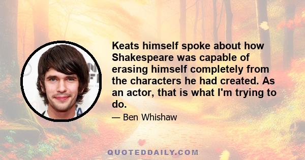 Keats himself spoke about how Shakespeare was capable of erasing himself completely from the characters he had created. As an actor, that is what I'm trying to do.