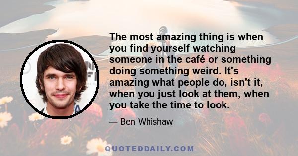 The most amazing thing is when you find yourself watching someone in the café or something doing something weird. It's amazing what people do, isn't it, when you just look at them, when you take the time to look.