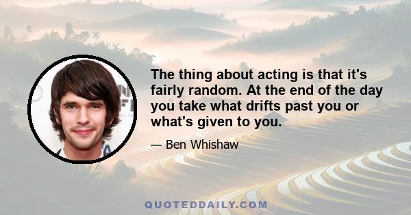 The thing about acting is that it's fairly random. At the end of the day you take what drifts past you or what's given to you.