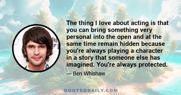 The thing I love about acting is that you can bring something very personal into the open and at the same time remain hidden because you're always playing a character in a story that someone else has imagined. You're