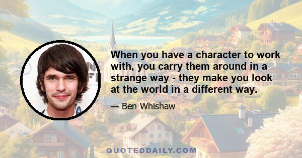 When you have a character to work with, you carry them around in a strange way - they make you look at the world in a different way.