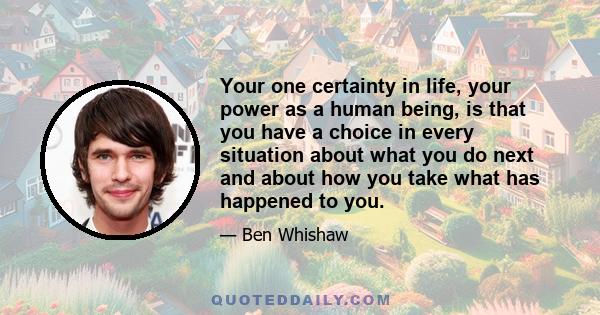 Your one certainty in life, your power as a human being, is that you have a choice in every situation about what you do next and about how you take what has happened to you.