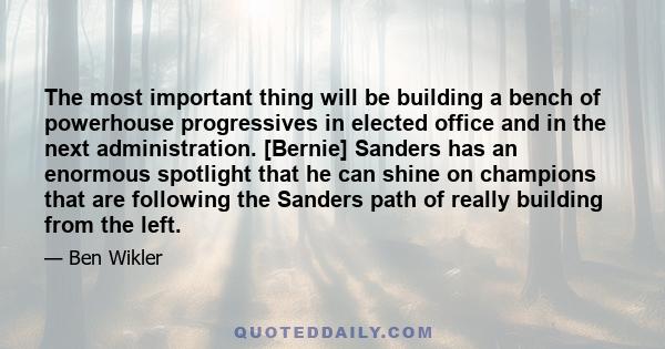 The most important thing will be building a bench of powerhouse progressives in elected office and in the next administration. [Bernie] Sanders has an enormous spotlight that he can shine on champions that are following 