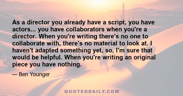 As a director you already have a script, you have actors... you have collaborators when you're a director. When you're writing there's no one to collaborate with, there's no material to look at. I haven't adapted