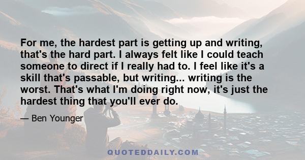 For me, the hardest part is getting up and writing, that's the hard part. I always felt like I could teach someone to direct if I really had to. I feel like it's a skill that's passable, but writing... writing is the