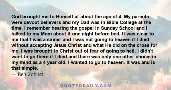 God brought me to Himself at about the age of 4. My parents were devout believers and my Dad was in Bible College at the time. I remember hearing the gospel in Sunday School and I talked to my Mom about it one night