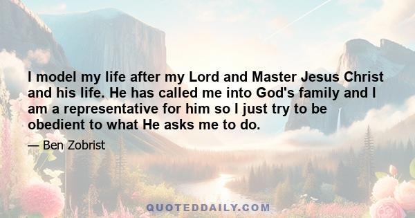 I model my life after my Lord and Master Jesus Christ and his life. He has called me into God's family and I am a representative for him so I just try to be obedient to what He asks me to do.